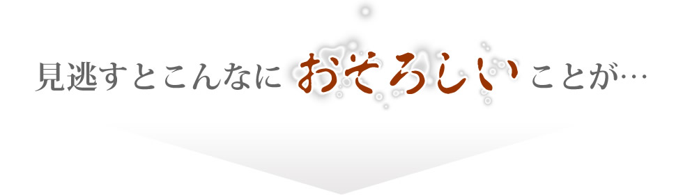 見逃すとこんなに恐ろしいことが…