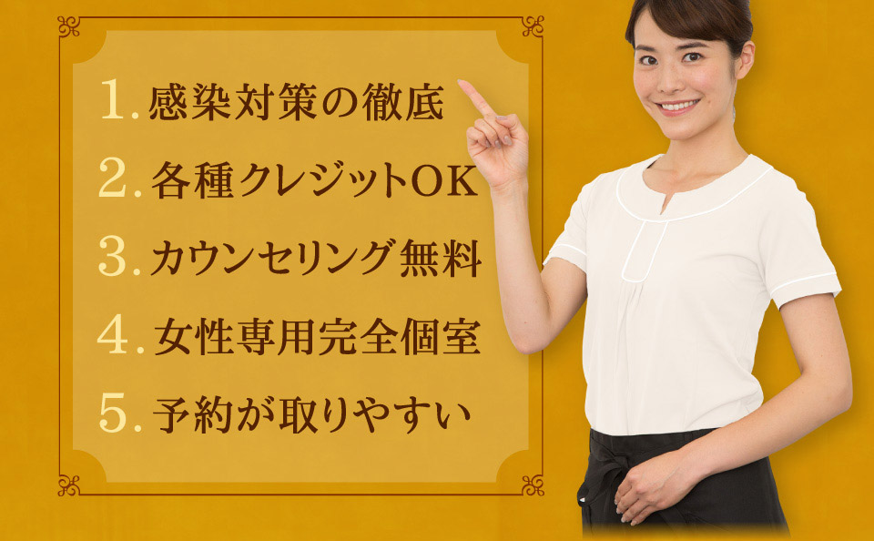 1.感染対策の徹底　2.各種クレジットOK　3.カウンセリング無料　4.女性専用完全個室　5.予約が取りやすい