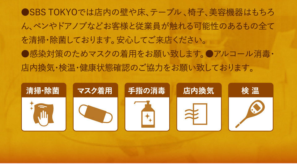 ●SBSTOKYOでは店内の壁や床、テーブル、椅子、美容機器はもちろん、ペンやドアノブなどお客様と従業員が触れる可能性のあるもの全てを清掃・除菌しております。安心してご来店ください。●感染対策のためマスクの着用をお願い致します。●アルコール消毒・店内換気・検温・健康状態確認のご協力をお願い致しております。